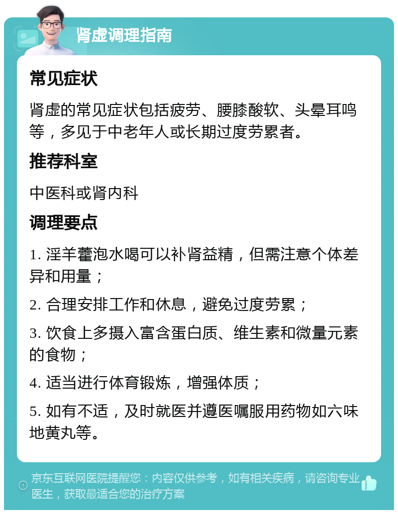 肾虚调理指南 常见症状 肾虚的常见症状包括疲劳、腰膝酸软、头晕耳鸣等，多见于中老年人或长期过度劳累者。 推荐科室 中医科或肾内科 调理要点 1. 淫羊藿泡水喝可以补肾益精，但需注意个体差异和用量； 2. 合理安排工作和休息，避免过度劳累； 3. 饮食上多摄入富含蛋白质、维生素和微量元素的食物； 4. 适当进行体育锻炼，增强体质； 5. 如有不适，及时就医并遵医嘱服用药物如六味地黄丸等。