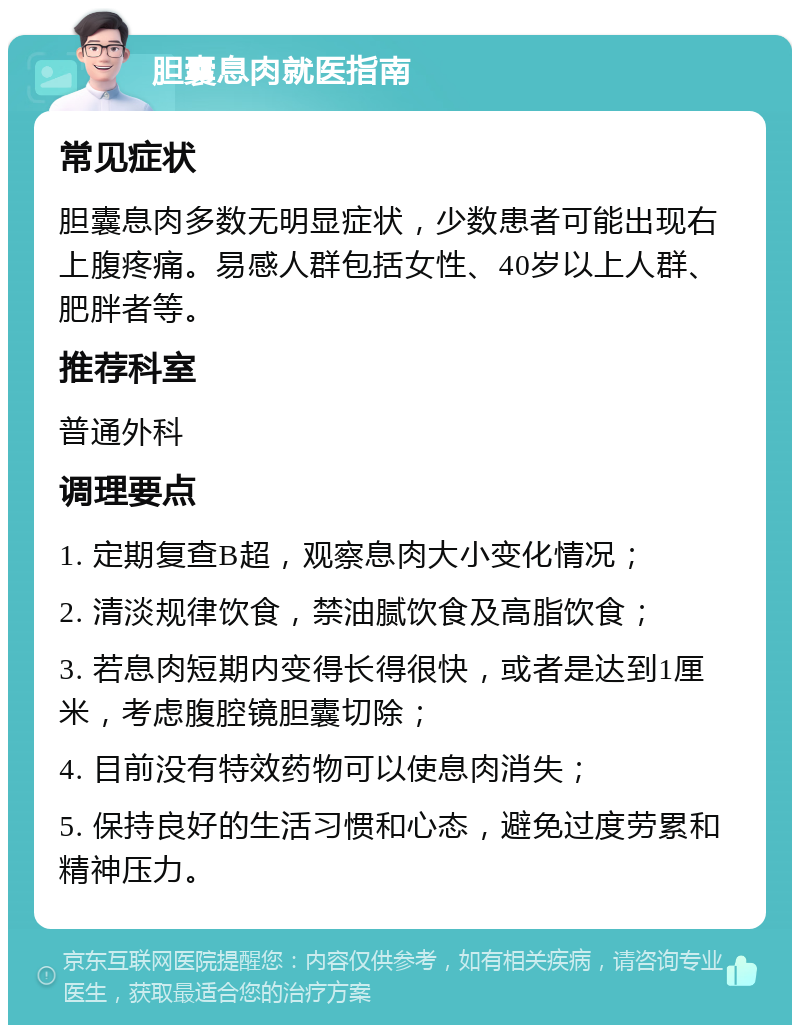 胆囊息肉就医指南 常见症状 胆囊息肉多数无明显症状，少数患者可能出现右上腹疼痛。易感人群包括女性、40岁以上人群、肥胖者等。 推荐科室 普通外科 调理要点 1. 定期复查B超，观察息肉大小变化情况； 2. 清淡规律饮食，禁油腻饮食及高脂饮食； 3. 若息肉短期内变得长得很快，或者是达到1厘米，考虑腹腔镜胆囊切除； 4. 目前没有特效药物可以使息肉消失； 5. 保持良好的生活习惯和心态，避免过度劳累和精神压力。