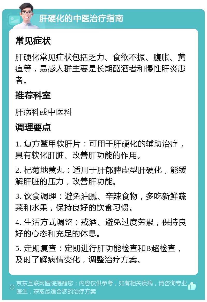 肝硬化的中医治疗指南 常见症状 肝硬化常见症状包括乏力、食欲不振、腹胀、黄疸等，易感人群主要是长期酗酒者和慢性肝炎患者。 推荐科室 肝病科或中医科 调理要点 1. 复方鳖甲软肝片：可用于肝硬化的辅助治疗，具有软化肝脏、改善肝功能的作用。 2. 杞菊地黄丸：适用于肝郁脾虚型肝硬化，能缓解肝脏的压力，改善肝功能。 3. 饮食调理：避免油腻、辛辣食物，多吃新鲜蔬菜和水果，保持良好的饮食习惯。 4. 生活方式调整：戒酒、避免过度劳累，保持良好的心态和充足的休息。 5. 定期复查：定期进行肝功能检查和B超检查，及时了解病情变化，调整治疗方案。