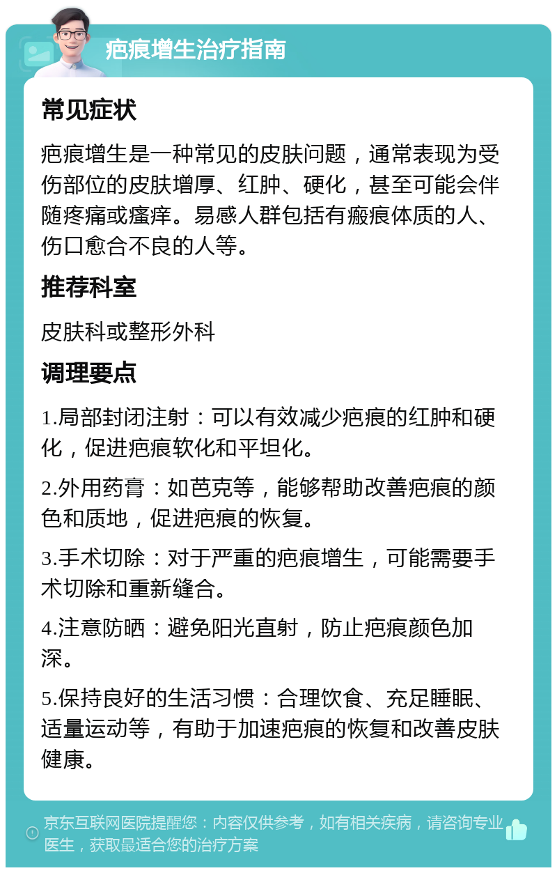 疤痕增生治疗指南 常见症状 疤痕增生是一种常见的皮肤问题，通常表现为受伤部位的皮肤增厚、红肿、硬化，甚至可能会伴随疼痛或瘙痒。易感人群包括有瘢痕体质的人、伤口愈合不良的人等。 推荐科室 皮肤科或整形外科 调理要点 1.局部封闭注射：可以有效减少疤痕的红肿和硬化，促进疤痕软化和平坦化。 2.外用药膏：如芭克等，能够帮助改善疤痕的颜色和质地，促进疤痕的恢复。 3.手术切除：对于严重的疤痕增生，可能需要手术切除和重新缝合。 4.注意防晒：避免阳光直射，防止疤痕颜色加深。 5.保持良好的生活习惯：合理饮食、充足睡眠、适量运动等，有助于加速疤痕的恢复和改善皮肤健康。