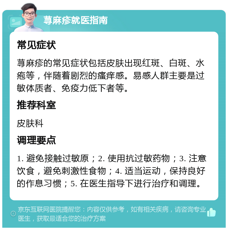 荨麻疹就医指南 常见症状 荨麻疹的常见症状包括皮肤出现红斑、白斑、水疱等，伴随着剧烈的瘙痒感。易感人群主要是过敏体质者、免疫力低下者等。 推荐科室 皮肤科 调理要点 1. 避免接触过敏原；2. 使用抗过敏药物；3. 注意饮食，避免刺激性食物；4. 适当运动，保持良好的作息习惯；5. 在医生指导下进行治疗和调理。