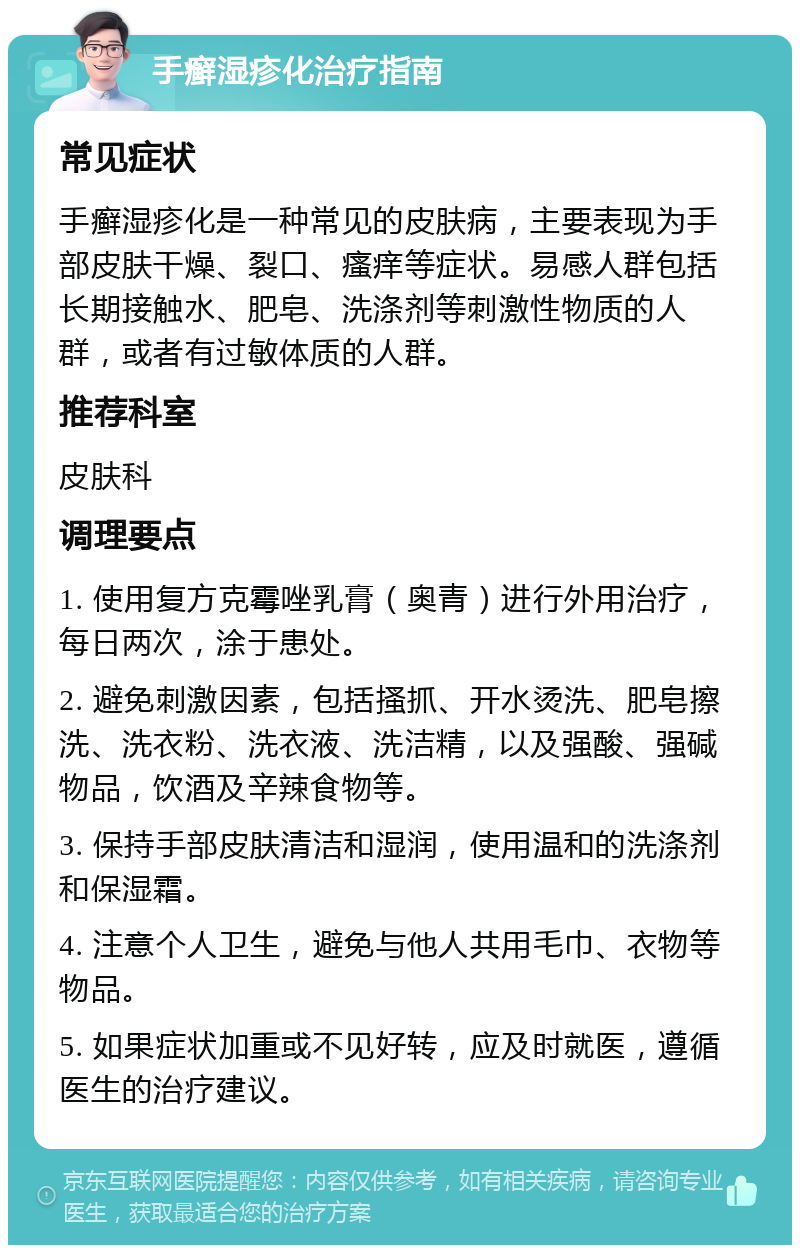 手癣湿疹化治疗指南 常见症状 手癣湿疹化是一种常见的皮肤病，主要表现为手部皮肤干燥、裂口、瘙痒等症状。易感人群包括长期接触水、肥皂、洗涤剂等刺激性物质的人群，或者有过敏体质的人群。 推荐科室 皮肤科 调理要点 1. 使用复方克霉唑乳膏（奥青）进行外用治疗，每日两次，涂于患处。 2. 避免刺激因素，包括搔抓、开水烫洗、肥皂擦洗、洗衣粉、洗衣液、洗洁精，以及强酸、强碱物品，饮酒及辛辣食物等。 3. 保持手部皮肤清洁和湿润，使用温和的洗涤剂和保湿霜。 4. 注意个人卫生，避免与他人共用毛巾、衣物等物品。 5. 如果症状加重或不见好转，应及时就医，遵循医生的治疗建议。