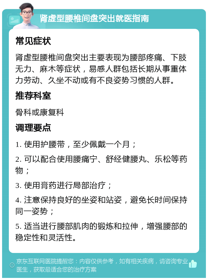 肾虚型腰椎间盘突出就医指南 常见症状 肾虚型腰椎间盘突出主要表现为腰部疼痛、下肢无力、麻木等症状，易感人群包括长期从事重体力劳动、久坐不动或有不良姿势习惯的人群。 推荐科室 骨科或康复科 调理要点 1. 使用护腰带，至少佩戴一个月； 2. 可以配合使用腰痛宁、舒经健腰丸、乐松等药物； 3. 使用膏药进行局部治疗； 4. 注意保持良好的坐姿和站姿，避免长时间保持同一姿势； 5. 适当进行腰部肌肉的锻炼和拉伸，增强腰部的稳定性和灵活性。