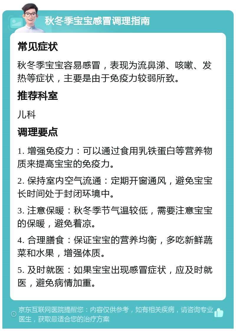 秋冬季宝宝感冒调理指南 常见症状 秋冬季宝宝容易感冒，表现为流鼻涕、咳嗽、发热等症状，主要是由于免疫力较弱所致。 推荐科室 儿科 调理要点 1. 增强免疫力：可以通过食用乳铁蛋白等营养物质来提高宝宝的免疫力。 2. 保持室内空气流通：定期开窗通风，避免宝宝长时间处于封闭环境中。 3. 注意保暖：秋冬季节气温较低，需要注意宝宝的保暖，避免着凉。 4. 合理膳食：保证宝宝的营养均衡，多吃新鲜蔬菜和水果，增强体质。 5. 及时就医：如果宝宝出现感冒症状，应及时就医，避免病情加重。