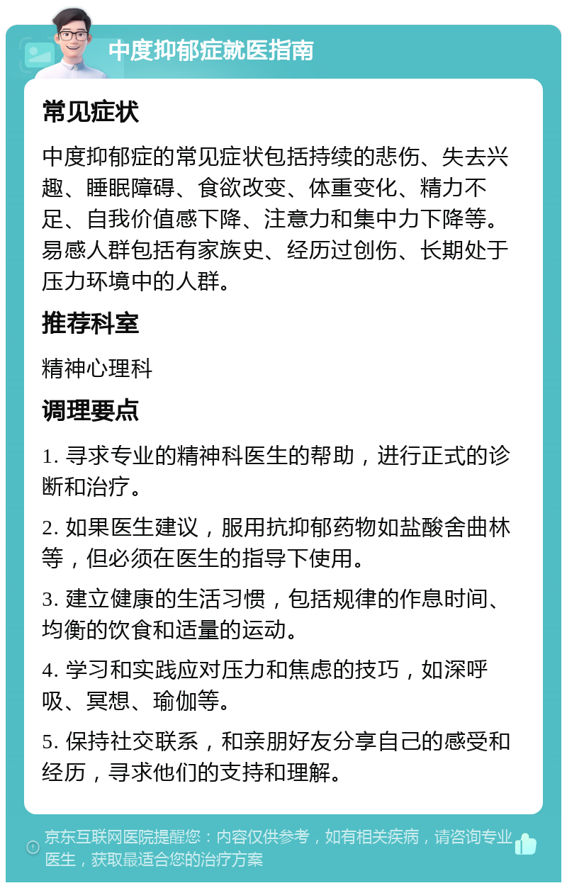 中度抑郁症就医指南 常见症状 中度抑郁症的常见症状包括持续的悲伤、失去兴趣、睡眠障碍、食欲改变、体重变化、精力不足、自我价值感下降、注意力和集中力下降等。易感人群包括有家族史、经历过创伤、长期处于压力环境中的人群。 推荐科室 精神心理科 调理要点 1. 寻求专业的精神科医生的帮助，进行正式的诊断和治疗。 2. 如果医生建议，服用抗抑郁药物如盐酸舍曲林等，但必须在医生的指导下使用。 3. 建立健康的生活习惯，包括规律的作息时间、均衡的饮食和适量的运动。 4. 学习和实践应对压力和焦虑的技巧，如深呼吸、冥想、瑜伽等。 5. 保持社交联系，和亲朋好友分享自己的感受和经历，寻求他们的支持和理解。