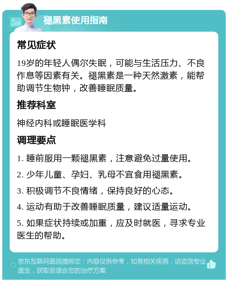 褪黑素使用指南 常见症状 19岁的年轻人偶尔失眠，可能与生活压力、不良作息等因素有关。褪黑素是一种天然激素，能帮助调节生物钟，改善睡眠质量。 推荐科室 神经内科或睡眠医学科 调理要点 1. 睡前服用一颗褪黑素，注意避免过量使用。 2. 少年儿童、孕妇、乳母不宜食用褪黑素。 3. 积极调节不良情绪，保持良好的心态。 4. 运动有助于改善睡眠质量，建议适量运动。 5. 如果症状持续或加重，应及时就医，寻求专业医生的帮助。