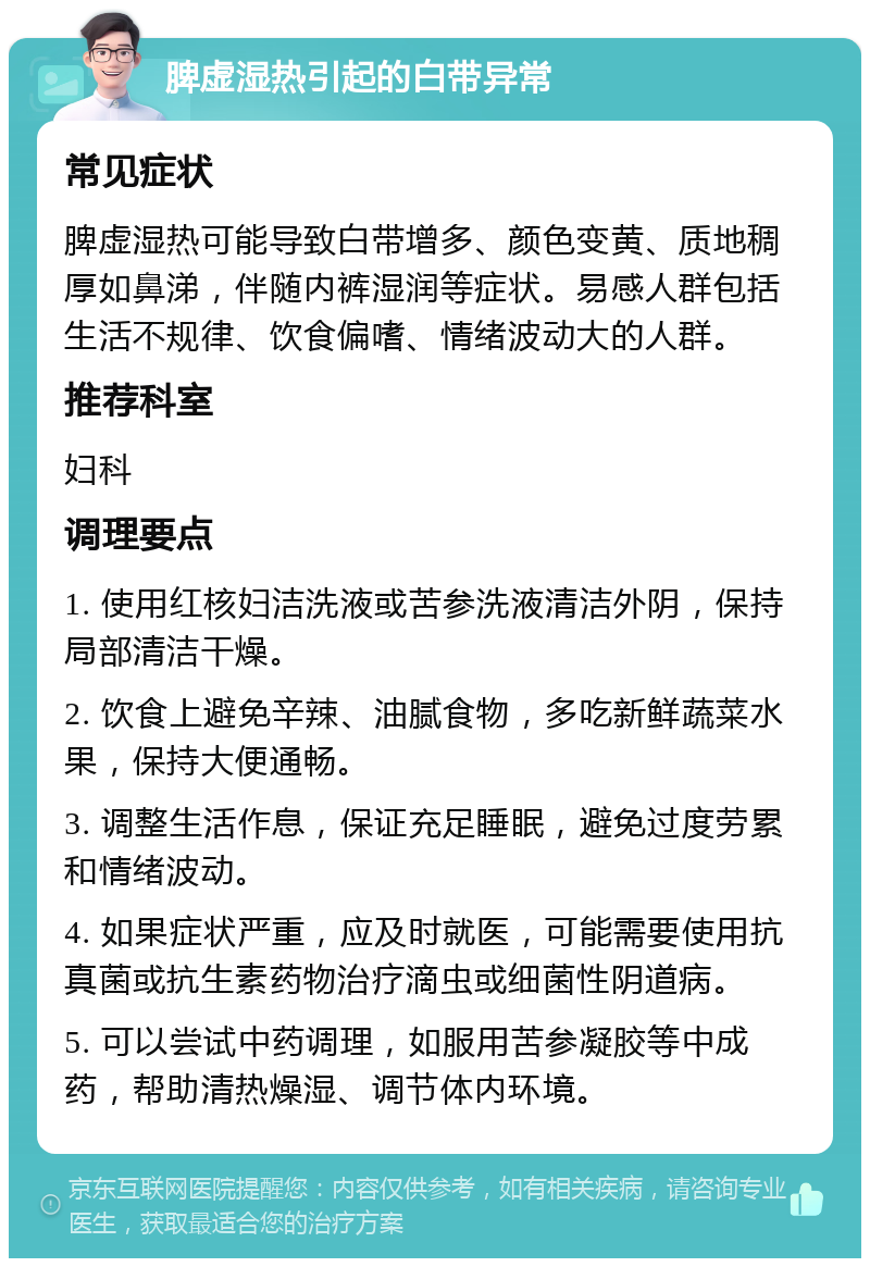 脾虚湿热引起的白带异常 常见症状 脾虚湿热可能导致白带增多、颜色变黄、质地稠厚如鼻涕，伴随内裤湿润等症状。易感人群包括生活不规律、饮食偏嗜、情绪波动大的人群。 推荐科室 妇科 调理要点 1. 使用红核妇洁洗液或苦参洗液清洁外阴，保持局部清洁干燥。 2. 饮食上避免辛辣、油腻食物，多吃新鲜蔬菜水果，保持大便通畅。 3. 调整生活作息，保证充足睡眠，避免过度劳累和情绪波动。 4. 如果症状严重，应及时就医，可能需要使用抗真菌或抗生素药物治疗滴虫或细菌性阴道病。 5. 可以尝试中药调理，如服用苦参凝胶等中成药，帮助清热燥湿、调节体内环境。