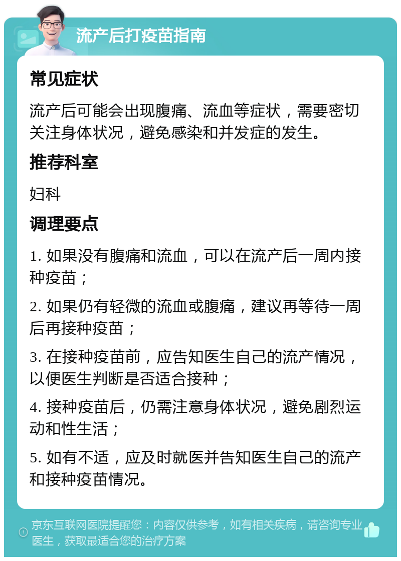 流产后打疫苗指南 常见症状 流产后可能会出现腹痛、流血等症状，需要密切关注身体状况，避免感染和并发症的发生。 推荐科室 妇科 调理要点 1. 如果没有腹痛和流血，可以在流产后一周内接种疫苗； 2. 如果仍有轻微的流血或腹痛，建议再等待一周后再接种疫苗； 3. 在接种疫苗前，应告知医生自己的流产情况，以便医生判断是否适合接种； 4. 接种疫苗后，仍需注意身体状况，避免剧烈运动和性生活； 5. 如有不适，应及时就医并告知医生自己的流产和接种疫苗情况。