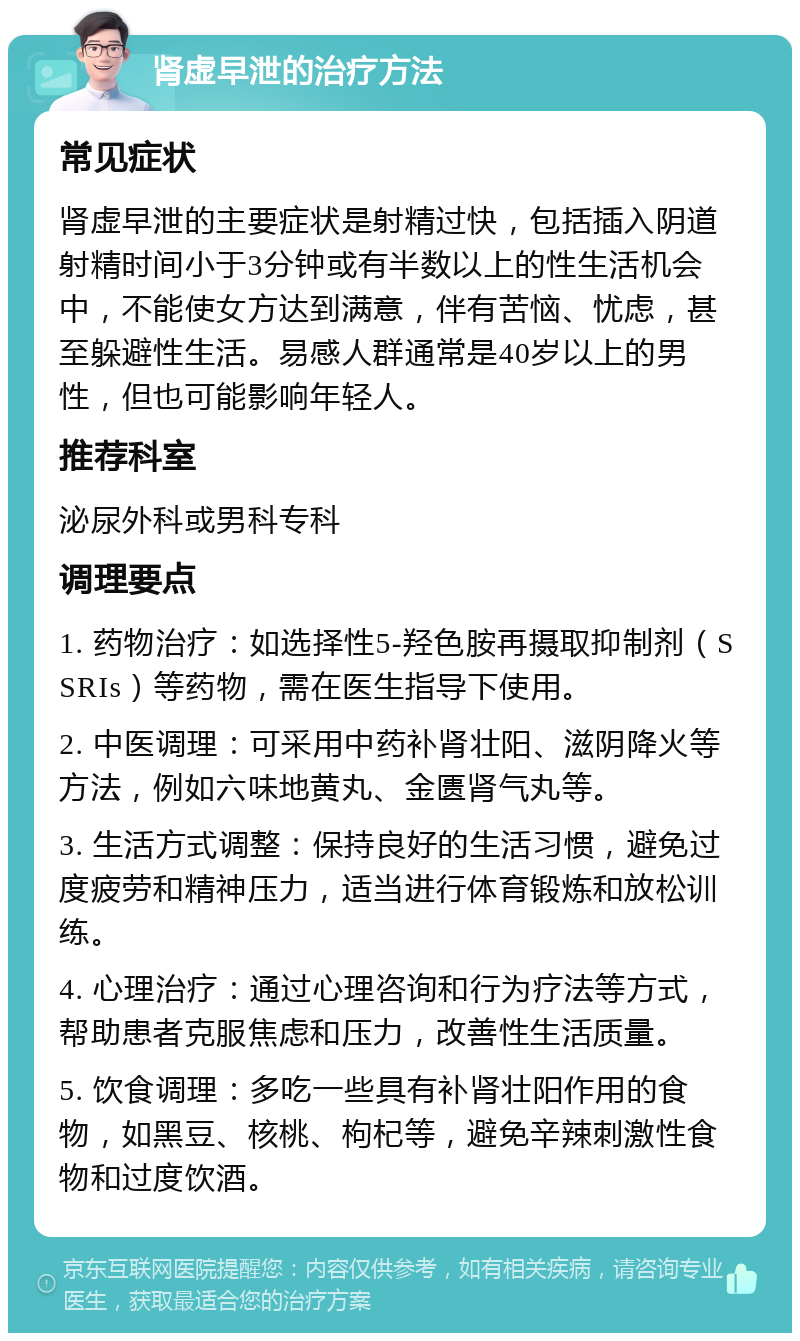 肾虚早泄的治疗方法 常见症状 肾虚早泄的主要症状是射精过快，包括插入阴道射精时间小于3分钟或有半数以上的性生活机会中，不能使女方达到满意，伴有苦恼、忧虑，甚至躲避性生活。易感人群通常是40岁以上的男性，但也可能影响年轻人。 推荐科室 泌尿外科或男科专科 调理要点 1. 药物治疗：如选择性5-羟色胺再摄取抑制剂（SSRIs）等药物，需在医生指导下使用。 2. 中医调理：可采用中药补肾壮阳、滋阴降火等方法，例如六味地黄丸、金匮肾气丸等。 3. 生活方式调整：保持良好的生活习惯，避免过度疲劳和精神压力，适当进行体育锻炼和放松训练。 4. 心理治疗：通过心理咨询和行为疗法等方式，帮助患者克服焦虑和压力，改善性生活质量。 5. 饮食调理：多吃一些具有补肾壮阳作用的食物，如黑豆、核桃、枸杞等，避免辛辣刺激性食物和过度饮酒。