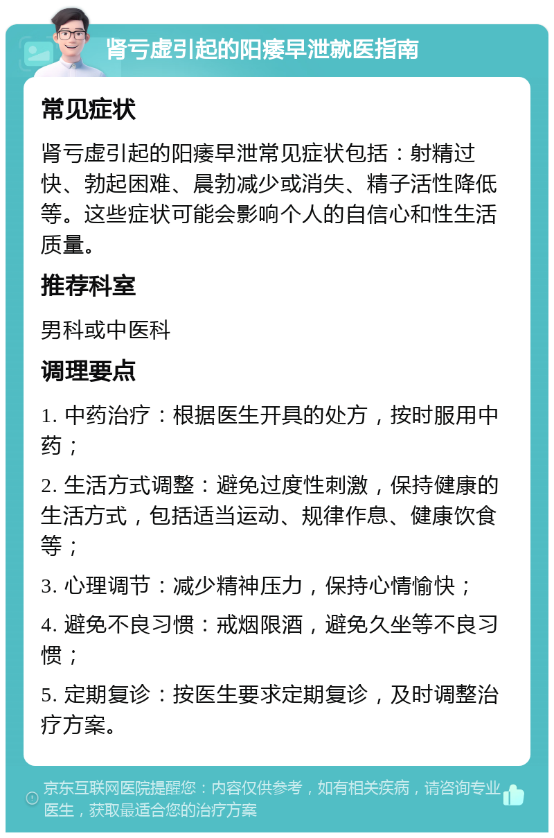 肾亏虚引起的阳痿早泄就医指南 常见症状 肾亏虚引起的阳痿早泄常见症状包括：射精过快、勃起困难、晨勃减少或消失、精子活性降低等。这些症状可能会影响个人的自信心和性生活质量。 推荐科室 男科或中医科 调理要点 1. 中药治疗：根据医生开具的处方，按时服用中药； 2. 生活方式调整：避免过度性刺激，保持健康的生活方式，包括适当运动、规律作息、健康饮食等； 3. 心理调节：减少精神压力，保持心情愉快； 4. 避免不良习惯：戒烟限酒，避免久坐等不良习惯； 5. 定期复诊：按医生要求定期复诊，及时调整治疗方案。