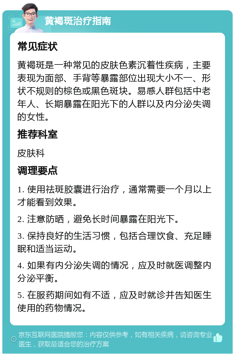 黄褐斑治疗指南 常见症状 黄褐斑是一种常见的皮肤色素沉着性疾病，主要表现为面部、手背等暴露部位出现大小不一、形状不规则的棕色或黑色斑块。易感人群包括中老年人、长期暴露在阳光下的人群以及内分泌失调的女性。 推荐科室 皮肤科 调理要点 1. 使用祛斑胶囊进行治疗，通常需要一个月以上才能看到效果。 2. 注意防晒，避免长时间暴露在阳光下。 3. 保持良好的生活习惯，包括合理饮食、充足睡眠和适当运动。 4. 如果有内分泌失调的情况，应及时就医调整内分泌平衡。 5. 在服药期间如有不适，应及时就诊并告知医生使用的药物情况。