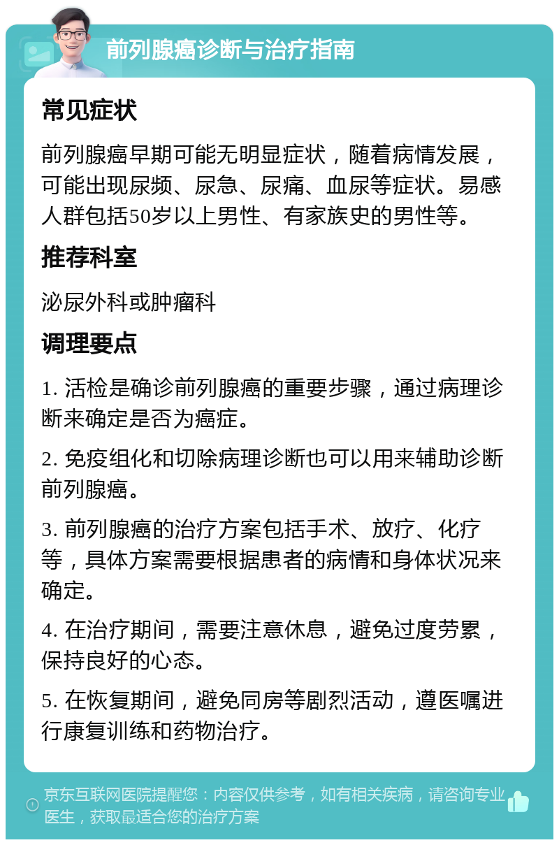 前列腺癌诊断与治疗指南 常见症状 前列腺癌早期可能无明显症状，随着病情发展，可能出现尿频、尿急、尿痛、血尿等症状。易感人群包括50岁以上男性、有家族史的男性等。 推荐科室 泌尿外科或肿瘤科 调理要点 1. 活检是确诊前列腺癌的重要步骤，通过病理诊断来确定是否为癌症。 2. 免疫组化和切除病理诊断也可以用来辅助诊断前列腺癌。 3. 前列腺癌的治疗方案包括手术、放疗、化疗等，具体方案需要根据患者的病情和身体状况来确定。 4. 在治疗期间，需要注意休息，避免过度劳累，保持良好的心态。 5. 在恢复期间，避免同房等剧烈活动，遵医嘱进行康复训练和药物治疗。