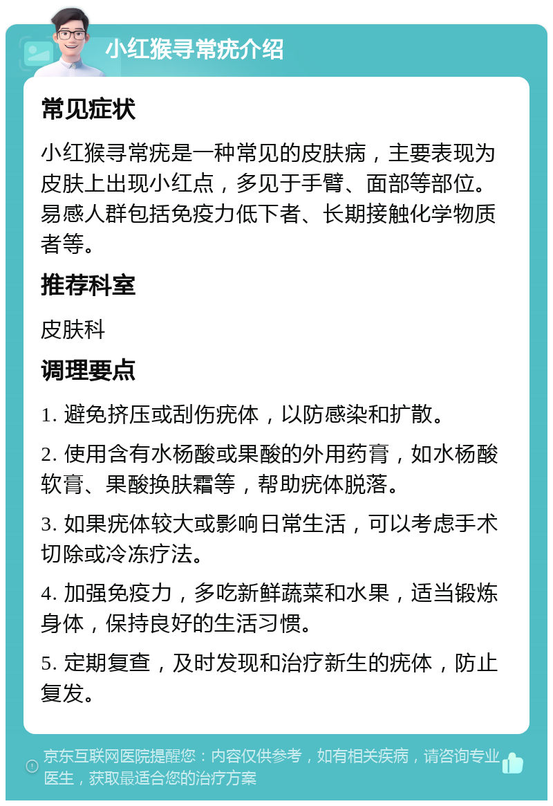 小红猴寻常疣介绍 常见症状 小红猴寻常疣是一种常见的皮肤病，主要表现为皮肤上出现小红点，多见于手臂、面部等部位。易感人群包括免疫力低下者、长期接触化学物质者等。 推荐科室 皮肤科 调理要点 1. 避免挤压或刮伤疣体，以防感染和扩散。 2. 使用含有水杨酸或果酸的外用药膏，如水杨酸软膏、果酸换肤霜等，帮助疣体脱落。 3. 如果疣体较大或影响日常生活，可以考虑手术切除或冷冻疗法。 4. 加强免疫力，多吃新鲜蔬菜和水果，适当锻炼身体，保持良好的生活习惯。 5. 定期复查，及时发现和治疗新生的疣体，防止复发。