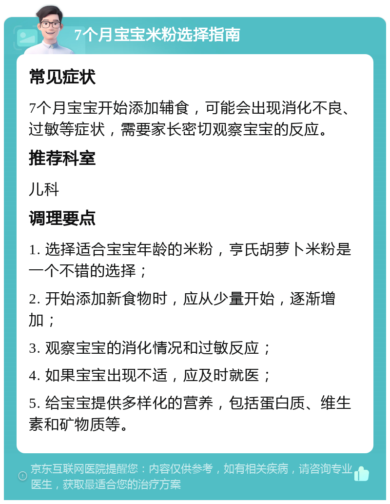 7个月宝宝米粉选择指南 常见症状 7个月宝宝开始添加辅食，可能会出现消化不良、过敏等症状，需要家长密切观察宝宝的反应。 推荐科室 儿科 调理要点 1. 选择适合宝宝年龄的米粉，亨氏胡萝卜米粉是一个不错的选择； 2. 开始添加新食物时，应从少量开始，逐渐增加； 3. 观察宝宝的消化情况和过敏反应； 4. 如果宝宝出现不适，应及时就医； 5. 给宝宝提供多样化的营养，包括蛋白质、维生素和矿物质等。