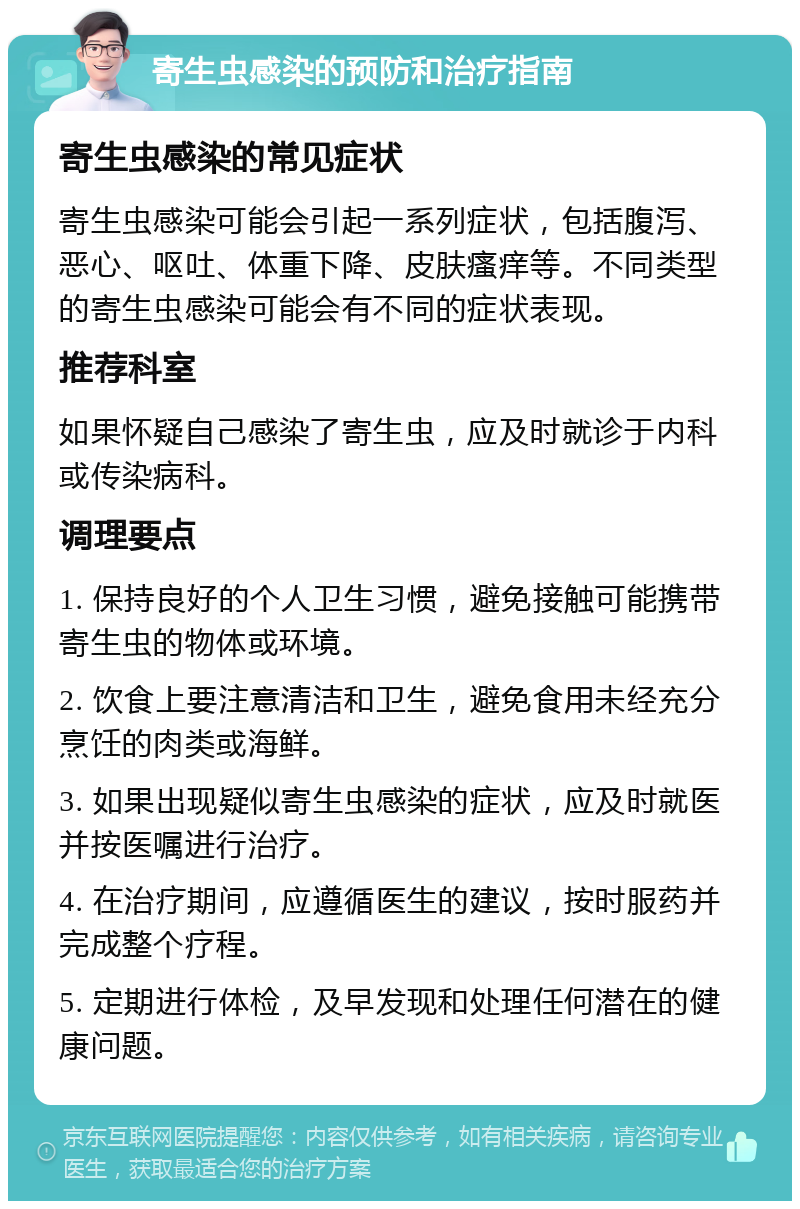 寄生虫感染的预防和治疗指南 寄生虫感染的常见症状 寄生虫感染可能会引起一系列症状，包括腹泻、恶心、呕吐、体重下降、皮肤瘙痒等。不同类型的寄生虫感染可能会有不同的症状表现。 推荐科室 如果怀疑自己感染了寄生虫，应及时就诊于内科或传染病科。 调理要点 1. 保持良好的个人卫生习惯，避免接触可能携带寄生虫的物体或环境。 2. 饮食上要注意清洁和卫生，避免食用未经充分烹饪的肉类或海鲜。 3. 如果出现疑似寄生虫感染的症状，应及时就医并按医嘱进行治疗。 4. 在治疗期间，应遵循医生的建议，按时服药并完成整个疗程。 5. 定期进行体检，及早发现和处理任何潜在的健康问题。