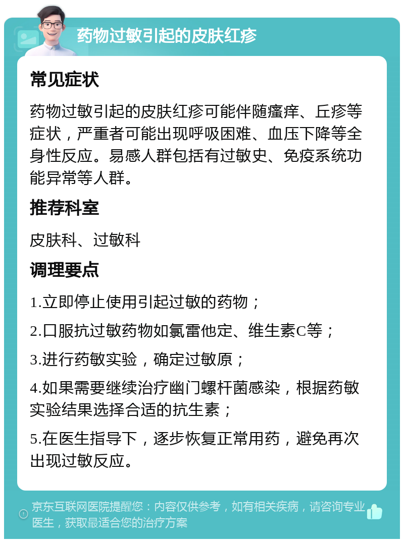 药物过敏引起的皮肤红疹 常见症状 药物过敏引起的皮肤红疹可能伴随瘙痒、丘疹等症状，严重者可能出现呼吸困难、血压下降等全身性反应。易感人群包括有过敏史、免疫系统功能异常等人群。 推荐科室 皮肤科、过敏科 调理要点 1.立即停止使用引起过敏的药物； 2.口服抗过敏药物如氯雷他定、维生素C等； 3.进行药敏实验，确定过敏原； 4.如果需要继续治疗幽门螺杆菌感染，根据药敏实验结果选择合适的抗生素； 5.在医生指导下，逐步恢复正常用药，避免再次出现过敏反应。