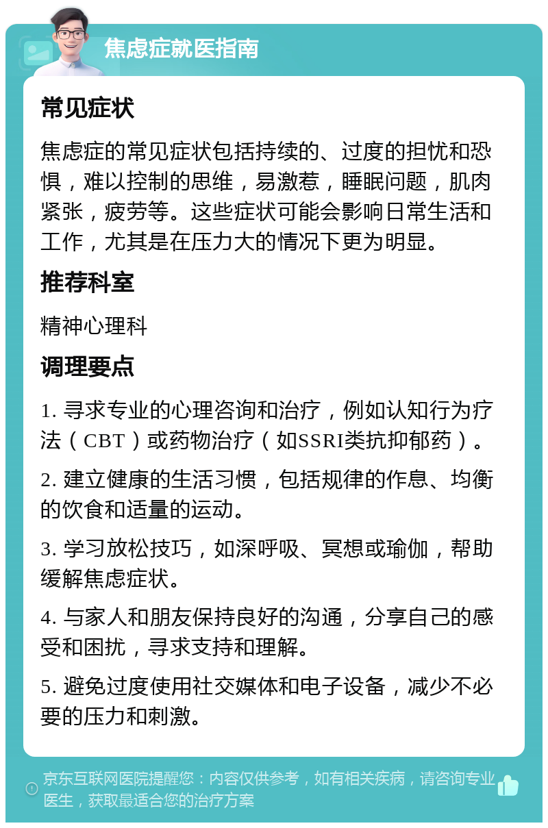 焦虑症就医指南 常见症状 焦虑症的常见症状包括持续的、过度的担忧和恐惧，难以控制的思维，易激惹，睡眠问题，肌肉紧张，疲劳等。这些症状可能会影响日常生活和工作，尤其是在压力大的情况下更为明显。 推荐科室 精神心理科 调理要点 1. 寻求专业的心理咨询和治疗，例如认知行为疗法（CBT）或药物治疗（如SSRI类抗抑郁药）。 2. 建立健康的生活习惯，包括规律的作息、均衡的饮食和适量的运动。 3. 学习放松技巧，如深呼吸、冥想或瑜伽，帮助缓解焦虑症状。 4. 与家人和朋友保持良好的沟通，分享自己的感受和困扰，寻求支持和理解。 5. 避免过度使用社交媒体和电子设备，减少不必要的压力和刺激。