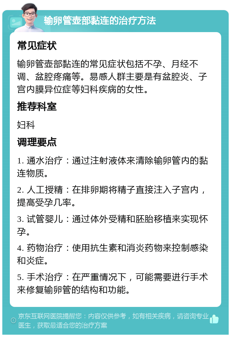 输卵管壶部黏连的治疗方法 常见症状 输卵管壶部黏连的常见症状包括不孕、月经不调、盆腔疼痛等。易感人群主要是有盆腔炎、子宫内膜异位症等妇科疾病的女性。 推荐科室 妇科 调理要点 1. 通水治疗：通过注射液体来清除输卵管内的黏连物质。 2. 人工授精：在排卵期将精子直接注入子宫内，提高受孕几率。 3. 试管婴儿：通过体外受精和胚胎移植来实现怀孕。 4. 药物治疗：使用抗生素和消炎药物来控制感染和炎症。 5. 手术治疗：在严重情况下，可能需要进行手术来修复输卵管的结构和功能。