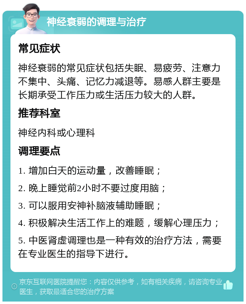 神经衰弱的调理与治疗 常见症状 神经衰弱的常见症状包括失眠、易疲劳、注意力不集中、头痛、记忆力减退等。易感人群主要是长期承受工作压力或生活压力较大的人群。 推荐科室 神经内科或心理科 调理要点 1. 增加白天的运动量，改善睡眠； 2. 晚上睡觉前2小时不要过度用脑； 3. 可以服用安神补脑液辅助睡眠； 4. 积极解决生活工作上的难题，缓解心理压力； 5. 中医肾虚调理也是一种有效的治疗方法，需要在专业医生的指导下进行。