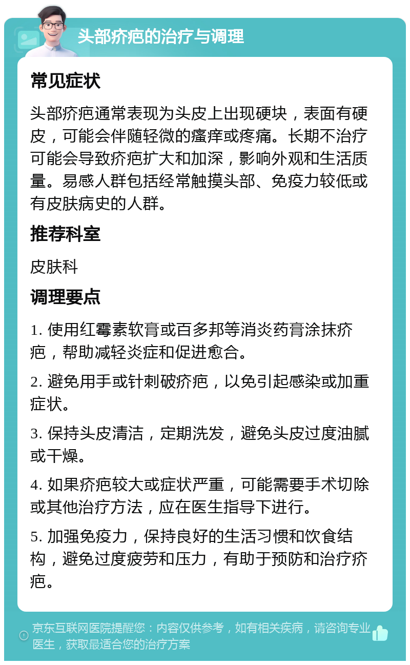 头部疥疤的治疗与调理 常见症状 头部疥疤通常表现为头皮上出现硬块，表面有硬皮，可能会伴随轻微的瘙痒或疼痛。长期不治疗可能会导致疥疤扩大和加深，影响外观和生活质量。易感人群包括经常触摸头部、免疫力较低或有皮肤病史的人群。 推荐科室 皮肤科 调理要点 1. 使用红霉素软膏或百多邦等消炎药膏涂抹疥疤，帮助减轻炎症和促进愈合。 2. 避免用手或针刺破疥疤，以免引起感染或加重症状。 3. 保持头皮清洁，定期洗发，避免头皮过度油腻或干燥。 4. 如果疥疤较大或症状严重，可能需要手术切除或其他治疗方法，应在医生指导下进行。 5. 加强免疫力，保持良好的生活习惯和饮食结构，避免过度疲劳和压力，有助于预防和治疗疥疤。