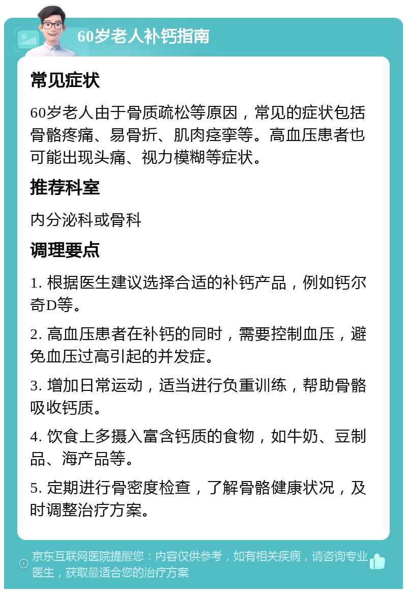 60岁老人补钙指南 常见症状 60岁老人由于骨质疏松等原因，常见的症状包括骨骼疼痛、易骨折、肌肉痉挛等。高血压患者也可能出现头痛、视力模糊等症状。 推荐科室 内分泌科或骨科 调理要点 1. 根据医生建议选择合适的补钙产品，例如钙尔奇D等。 2. 高血压患者在补钙的同时，需要控制血压，避免血压过高引起的并发症。 3. 增加日常运动，适当进行负重训练，帮助骨骼吸收钙质。 4. 饮食上多摄入富含钙质的食物，如牛奶、豆制品、海产品等。 5. 定期进行骨密度检查，了解骨骼健康状况，及时调整治疗方案。