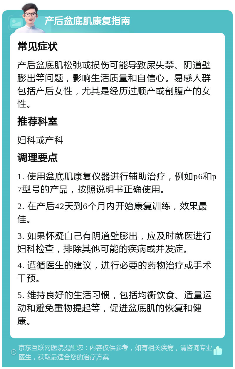 产后盆底肌康复指南 常见症状 产后盆底肌松弛或损伤可能导致尿失禁、阴道壁膨出等问题，影响生活质量和自信心。易感人群包括产后女性，尤其是经历过顺产或剖腹产的女性。 推荐科室 妇科或产科 调理要点 1. 使用盆底肌康复仪器进行辅助治疗，例如p6和p7型号的产品，按照说明书正确使用。 2. 在产后42天到6个月内开始康复训练，效果最佳。 3. 如果怀疑自己有阴道壁膨出，应及时就医进行妇科检查，排除其他可能的疾病或并发症。 4. 遵循医生的建议，进行必要的药物治疗或手术干预。 5. 维持良好的生活习惯，包括均衡饮食、适量运动和避免重物提起等，促进盆底肌的恢复和健康。