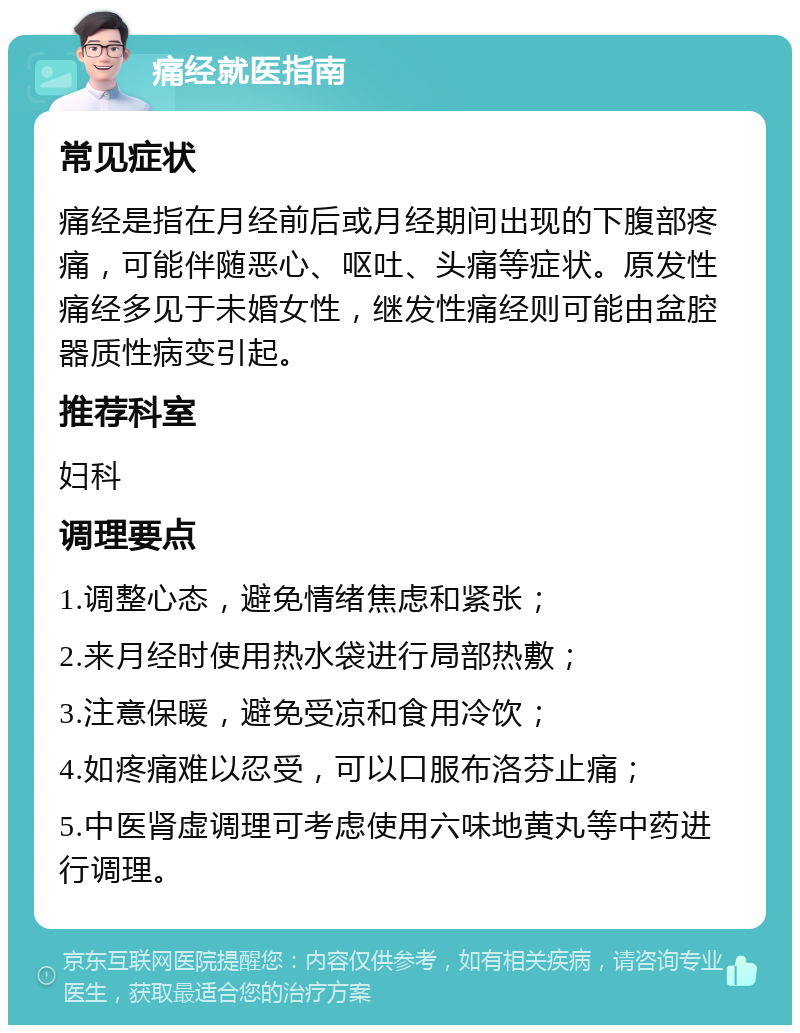 痛经就医指南 常见症状 痛经是指在月经前后或月经期间出现的下腹部疼痛，可能伴随恶心、呕吐、头痛等症状。原发性痛经多见于未婚女性，继发性痛经则可能由盆腔器质性病变引起。 推荐科室 妇科 调理要点 1.调整心态，避免情绪焦虑和紧张； 2.来月经时使用热水袋进行局部热敷； 3.注意保暖，避免受凉和食用冷饮； 4.如疼痛难以忍受，可以口服布洛芬止痛； 5.中医肾虚调理可考虑使用六味地黄丸等中药进行调理。