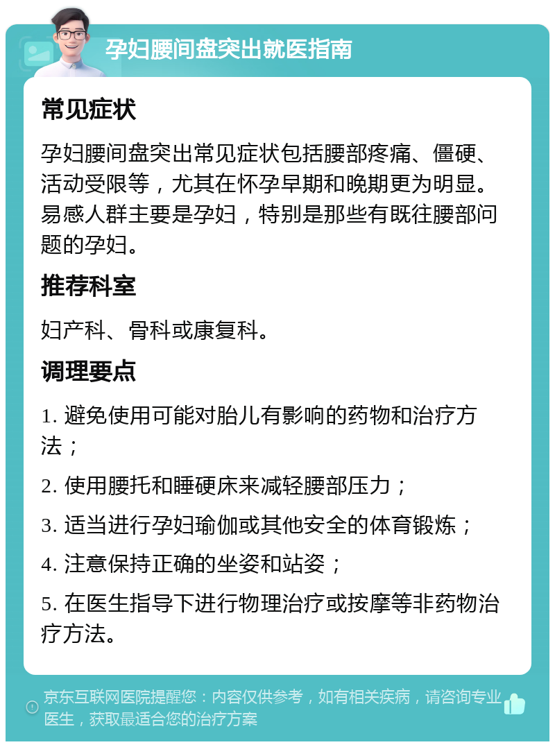 孕妇腰间盘突出就医指南 常见症状 孕妇腰间盘突出常见症状包括腰部疼痛、僵硬、活动受限等，尤其在怀孕早期和晚期更为明显。易感人群主要是孕妇，特别是那些有既往腰部问题的孕妇。 推荐科室 妇产科、骨科或康复科。 调理要点 1. 避免使用可能对胎儿有影响的药物和治疗方法； 2. 使用腰托和睡硬床来减轻腰部压力； 3. 适当进行孕妇瑜伽或其他安全的体育锻炼； 4. 注意保持正确的坐姿和站姿； 5. 在医生指导下进行物理治疗或按摩等非药物治疗方法。