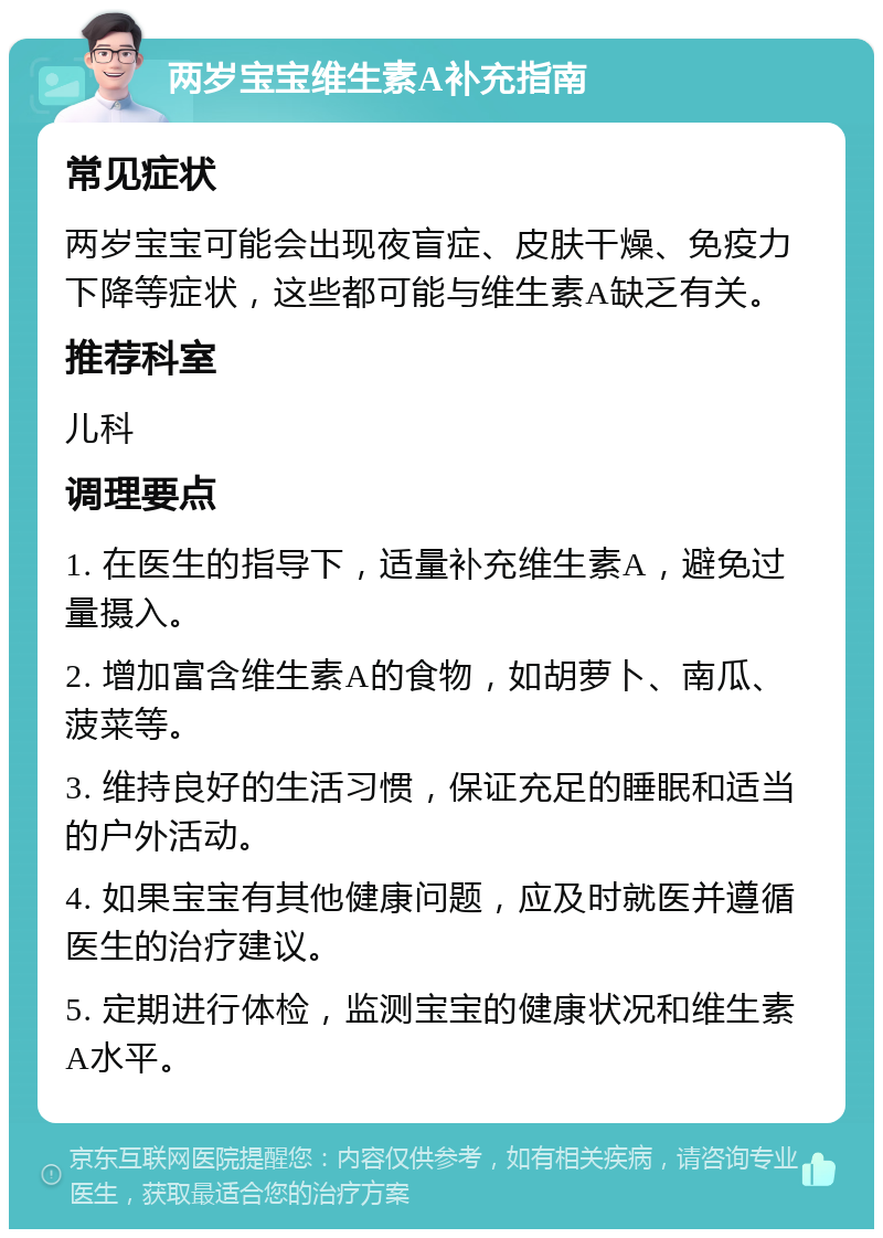 两岁宝宝维生素A补充指南 常见症状 两岁宝宝可能会出现夜盲症、皮肤干燥、免疫力下降等症状，这些都可能与维生素A缺乏有关。 推荐科室 儿科 调理要点 1. 在医生的指导下，适量补充维生素A，避免过量摄入。 2. 增加富含维生素A的食物，如胡萝卜、南瓜、菠菜等。 3. 维持良好的生活习惯，保证充足的睡眠和适当的户外活动。 4. 如果宝宝有其他健康问题，应及时就医并遵循医生的治疗建议。 5. 定期进行体检，监测宝宝的健康状况和维生素A水平。