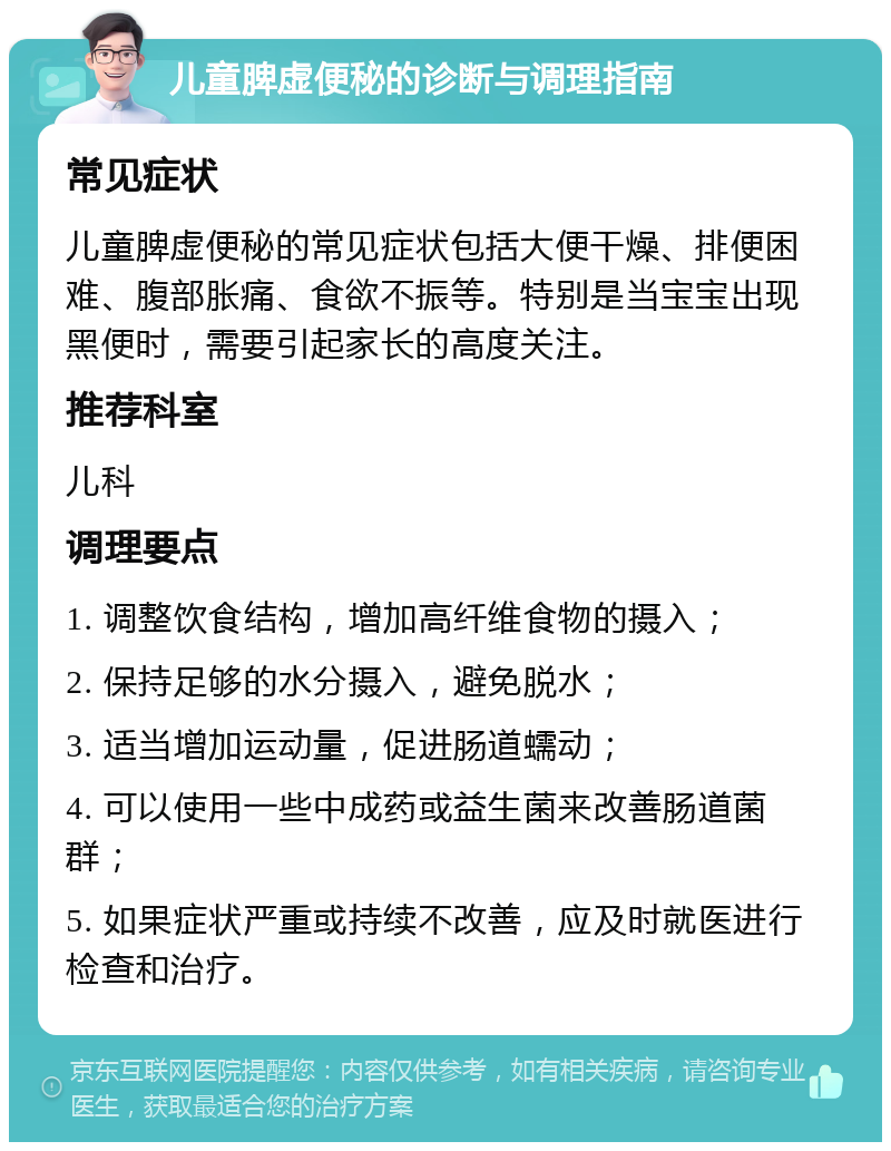 儿童脾虚便秘的诊断与调理指南 常见症状 儿童脾虚便秘的常见症状包括大便干燥、排便困难、腹部胀痛、食欲不振等。特别是当宝宝出现黑便时，需要引起家长的高度关注。 推荐科室 儿科 调理要点 1. 调整饮食结构，增加高纤维食物的摄入； 2. 保持足够的水分摄入，避免脱水； 3. 适当增加运动量，促进肠道蠕动； 4. 可以使用一些中成药或益生菌来改善肠道菌群； 5. 如果症状严重或持续不改善，应及时就医进行检查和治疗。