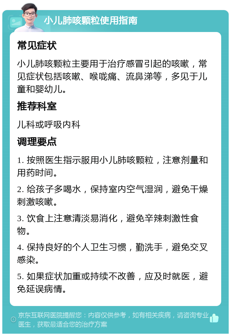 小儿肺咳颗粒使用指南 常见症状 小儿肺咳颗粒主要用于治疗感冒引起的咳嗽，常见症状包括咳嗽、喉咙痛、流鼻涕等，多见于儿童和婴幼儿。 推荐科室 儿科或呼吸内科 调理要点 1. 按照医生指示服用小儿肺咳颗粒，注意剂量和用药时间。 2. 给孩子多喝水，保持室内空气湿润，避免干燥刺激咳嗽。 3. 饮食上注意清淡易消化，避免辛辣刺激性食物。 4. 保持良好的个人卫生习惯，勤洗手，避免交叉感染。 5. 如果症状加重或持续不改善，应及时就医，避免延误病情。