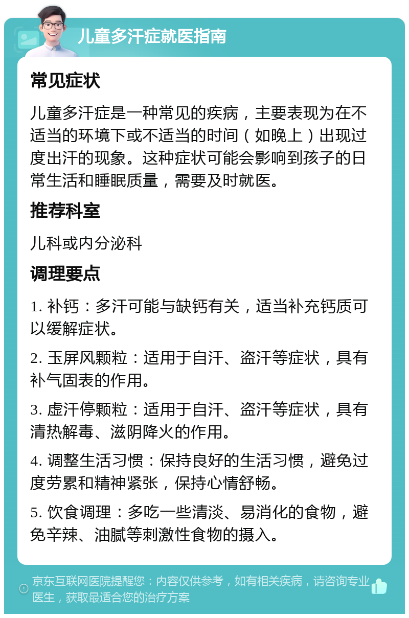 儿童多汗症就医指南 常见症状 儿童多汗症是一种常见的疾病，主要表现为在不适当的环境下或不适当的时间（如晚上）出现过度出汗的现象。这种症状可能会影响到孩子的日常生活和睡眠质量，需要及时就医。 推荐科室 儿科或内分泌科 调理要点 1. 补钙：多汗可能与缺钙有关，适当补充钙质可以缓解症状。 2. 玉屏风颗粒：适用于自汗、盗汗等症状，具有补气固表的作用。 3. 虚汗停颗粒：适用于自汗、盗汗等症状，具有清热解毒、滋阴降火的作用。 4. 调整生活习惯：保持良好的生活习惯，避免过度劳累和精神紧张，保持心情舒畅。 5. 饮食调理：多吃一些清淡、易消化的食物，避免辛辣、油腻等刺激性食物的摄入。