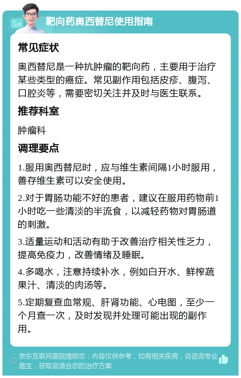 靶向药奥西替尼使用指南 常见症状 奥西替尼是一种抗肿瘤的靶向药，主要用于治疗某些类型的癌症。常见副作用包括皮疹、腹泻、口腔炎等，需要密切关注并及时与医生联系。 推荐科室 肿瘤科 调理要点 1.服用奥西替尼时，应与维生素间隔1小时服用，善存维生素可以安全使用。 2.对于胃肠功能不好的患者，建议在服用药物前1小时吃一些清淡的半流食，以减轻药物对胃肠道的刺激。 3.适量运动和活动有助于改善治疗相关性乏力，提高免疫力，改善情绪及睡眠。 4.多喝水，注意持续补水，例如白开水、鲜榨蔬果汁、清淡的肉汤等。 5.定期复查血常规、肝肾功能、心电图，至少一个月查一次，及时发现并处理可能出现的副作用。