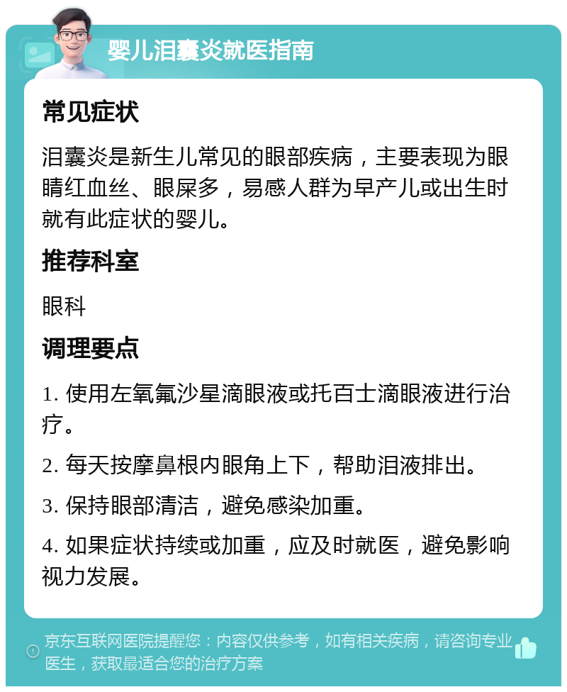 婴儿泪囊炎就医指南 常见症状 泪囊炎是新生儿常见的眼部疾病，主要表现为眼睛红血丝、眼屎多，易感人群为早产儿或出生时就有此症状的婴儿。 推荐科室 眼科 调理要点 1. 使用左氧氟沙星滴眼液或托百士滴眼液进行治疗。 2. 每天按摩鼻根内眼角上下，帮助泪液排出。 3. 保持眼部清洁，避免感染加重。 4. 如果症状持续或加重，应及时就医，避免影响视力发展。