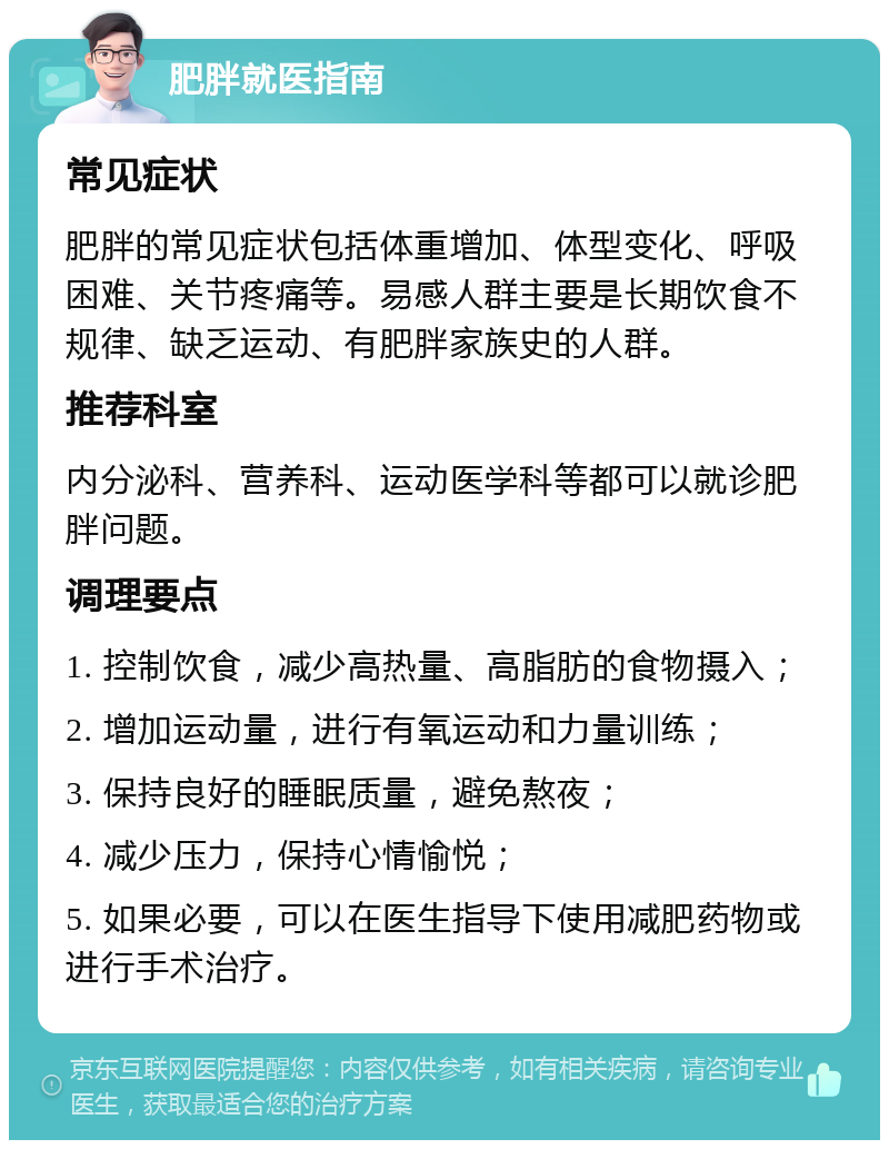 肥胖就医指南 常见症状 肥胖的常见症状包括体重增加、体型变化、呼吸困难、关节疼痛等。易感人群主要是长期饮食不规律、缺乏运动、有肥胖家族史的人群。 推荐科室 内分泌科、营养科、运动医学科等都可以就诊肥胖问题。 调理要点 1. 控制饮食，减少高热量、高脂肪的食物摄入； 2. 增加运动量，进行有氧运动和力量训练； 3. 保持良好的睡眠质量，避免熬夜； 4. 减少压力，保持心情愉悦； 5. 如果必要，可以在医生指导下使用减肥药物或进行手术治疗。