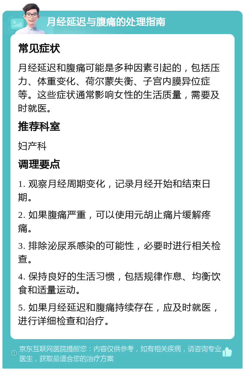 月经延迟与腹痛的处理指南 常见症状 月经延迟和腹痛可能是多种因素引起的，包括压力、体重变化、荷尔蒙失衡、子宫内膜异位症等。这些症状通常影响女性的生活质量，需要及时就医。 推荐科室 妇产科 调理要点 1. 观察月经周期变化，记录月经开始和结束日期。 2. 如果腹痛严重，可以使用元胡止痛片缓解疼痛。 3. 排除泌尿系感染的可能性，必要时进行相关检查。 4. 保持良好的生活习惯，包括规律作息、均衡饮食和适量运动。 5. 如果月经延迟和腹痛持续存在，应及时就医，进行详细检查和治疗。