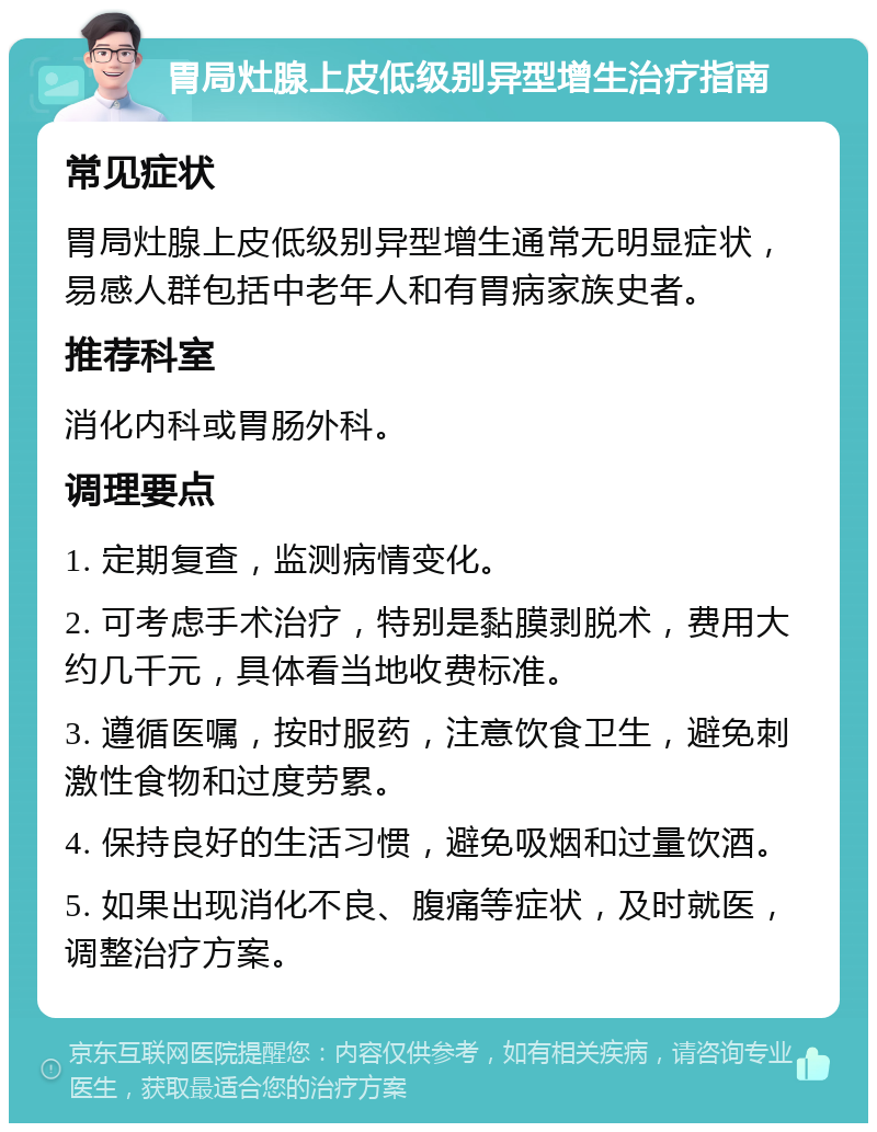 胃局灶腺上皮低级别异型增生治疗指南 常见症状 胃局灶腺上皮低级别异型增生通常无明显症状，易感人群包括中老年人和有胃病家族史者。 推荐科室 消化内科或胃肠外科。 调理要点 1. 定期复查，监测病情变化。 2. 可考虑手术治疗，特别是黏膜剥脱术，费用大约几千元，具体看当地收费标准。 3. 遵循医嘱，按时服药，注意饮食卫生，避免刺激性食物和过度劳累。 4. 保持良好的生活习惯，避免吸烟和过量饮酒。 5. 如果出现消化不良、腹痛等症状，及时就医，调整治疗方案。