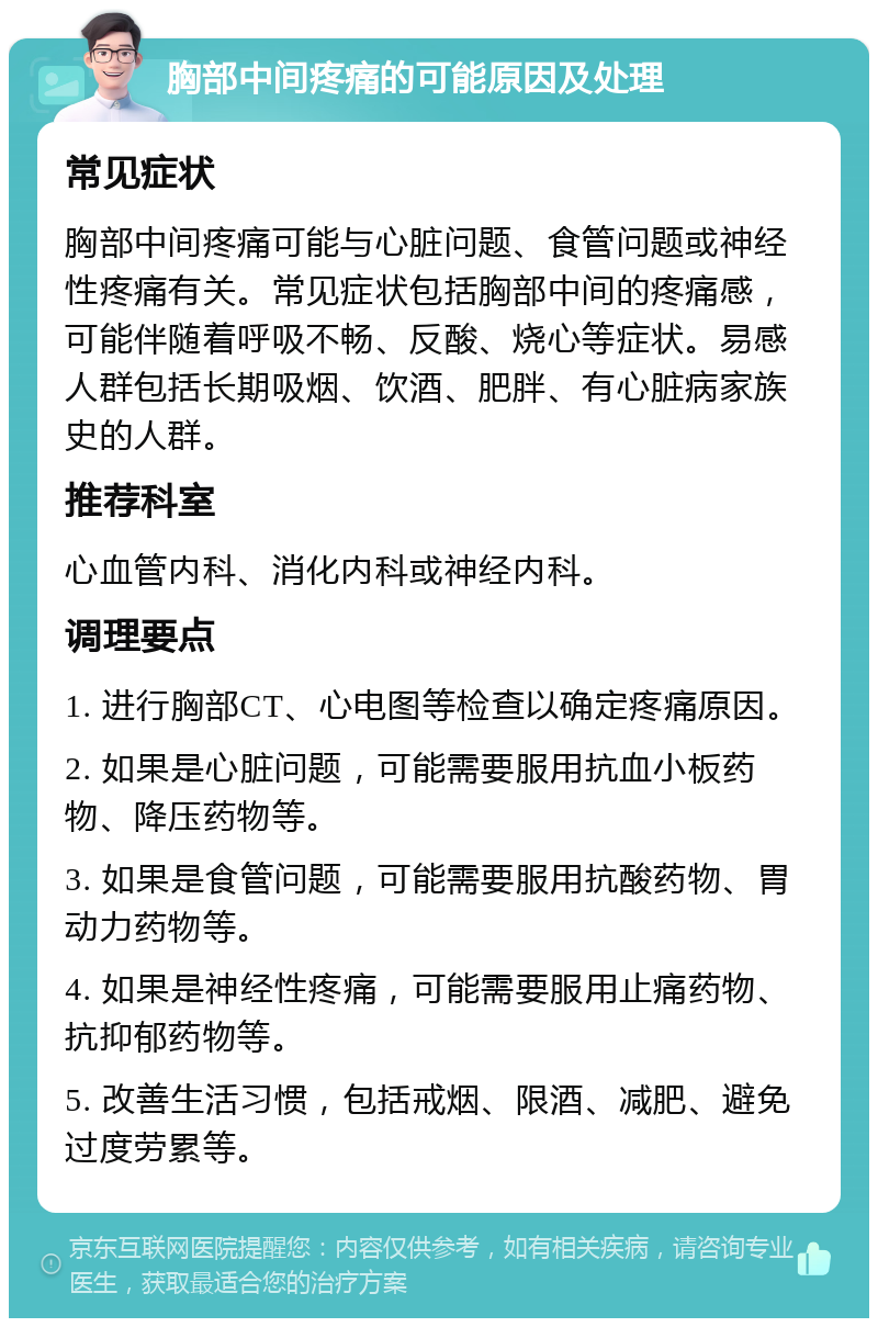 胸部中间疼痛的可能原因及处理 常见症状 胸部中间疼痛可能与心脏问题、食管问题或神经性疼痛有关。常见症状包括胸部中间的疼痛感，可能伴随着呼吸不畅、反酸、烧心等症状。易感人群包括长期吸烟、饮酒、肥胖、有心脏病家族史的人群。 推荐科室 心血管内科、消化内科或神经内科。 调理要点 1. 进行胸部CT、心电图等检查以确定疼痛原因。 2. 如果是心脏问题，可能需要服用抗血小板药物、降压药物等。 3. 如果是食管问题，可能需要服用抗酸药物、胃动力药物等。 4. 如果是神经性疼痛，可能需要服用止痛药物、抗抑郁药物等。 5. 改善生活习惯，包括戒烟、限酒、减肥、避免过度劳累等。