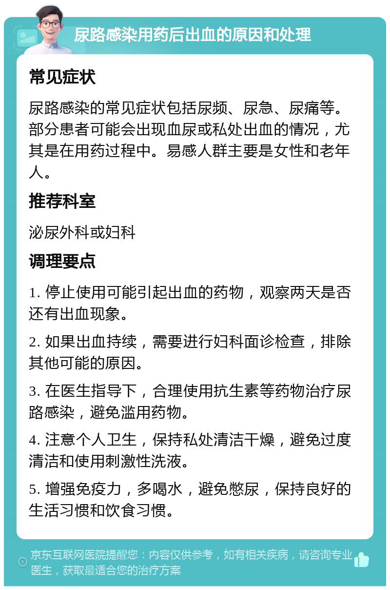 尿路感染用药后出血的原因和处理 常见症状 尿路感染的常见症状包括尿频、尿急、尿痛等。部分患者可能会出现血尿或私处出血的情况，尤其是在用药过程中。易感人群主要是女性和老年人。 推荐科室 泌尿外科或妇科 调理要点 1. 停止使用可能引起出血的药物，观察两天是否还有出血现象。 2. 如果出血持续，需要进行妇科面诊检查，排除其他可能的原因。 3. 在医生指导下，合理使用抗生素等药物治疗尿路感染，避免滥用药物。 4. 注意个人卫生，保持私处清洁干燥，避免过度清洁和使用刺激性洗液。 5. 增强免疫力，多喝水，避免憋尿，保持良好的生活习惯和饮食习惯。