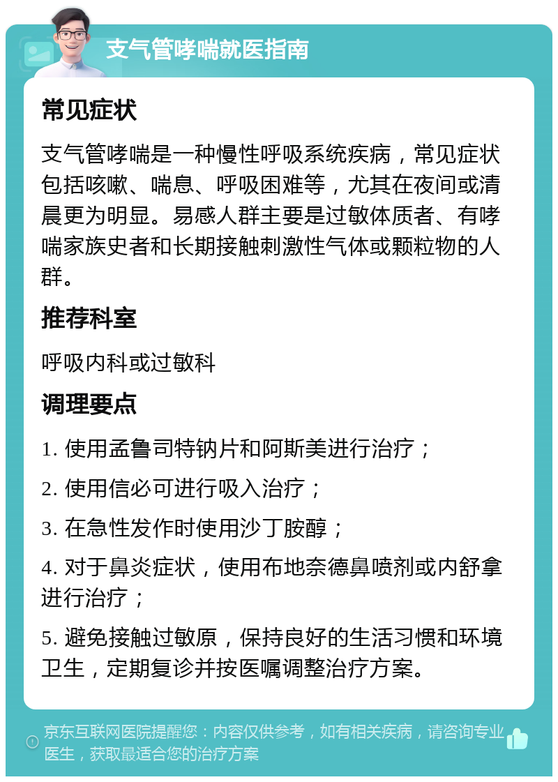 支气管哮喘就医指南 常见症状 支气管哮喘是一种慢性呼吸系统疾病，常见症状包括咳嗽、喘息、呼吸困难等，尤其在夜间或清晨更为明显。易感人群主要是过敏体质者、有哮喘家族史者和长期接触刺激性气体或颗粒物的人群。 推荐科室 呼吸内科或过敏科 调理要点 1. 使用孟鲁司特钠片和阿斯美进行治疗； 2. 使用信必可进行吸入治疗； 3. 在急性发作时使用沙丁胺醇； 4. 对于鼻炎症状，使用布地奈德鼻喷剂或内舒拿进行治疗； 5. 避免接触过敏原，保持良好的生活习惯和环境卫生，定期复诊并按医嘱调整治疗方案。