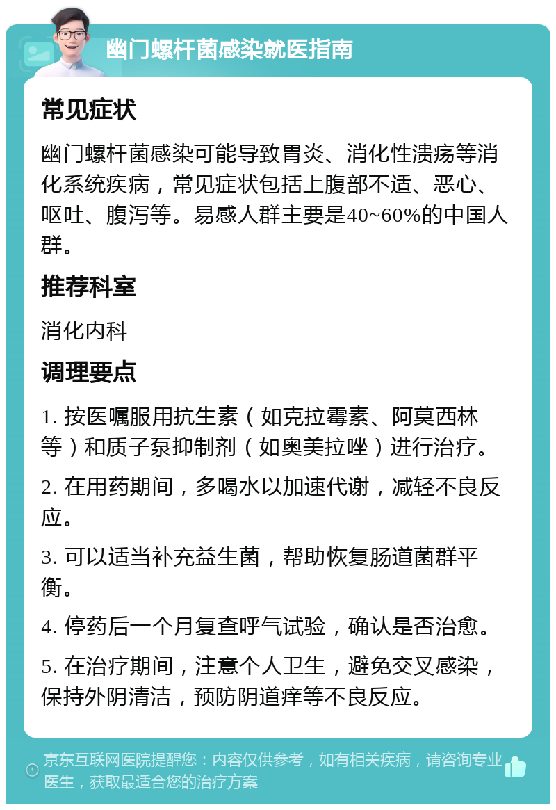 幽门螺杆菌感染就医指南 常见症状 幽门螺杆菌感染可能导致胃炎、消化性溃疡等消化系统疾病，常见症状包括上腹部不适、恶心、呕吐、腹泻等。易感人群主要是40~60%的中国人群。 推荐科室 消化内科 调理要点 1. 按医嘱服用抗生素（如克拉霉素、阿莫西林等）和质子泵抑制剂（如奥美拉唑）进行治疗。 2. 在用药期间，多喝水以加速代谢，减轻不良反应。 3. 可以适当补充益生菌，帮助恢复肠道菌群平衡。 4. 停药后一个月复查呼气试验，确认是否治愈。 5. 在治疗期间，注意个人卫生，避免交叉感染，保持外阴清洁，预防阴道痒等不良反应。