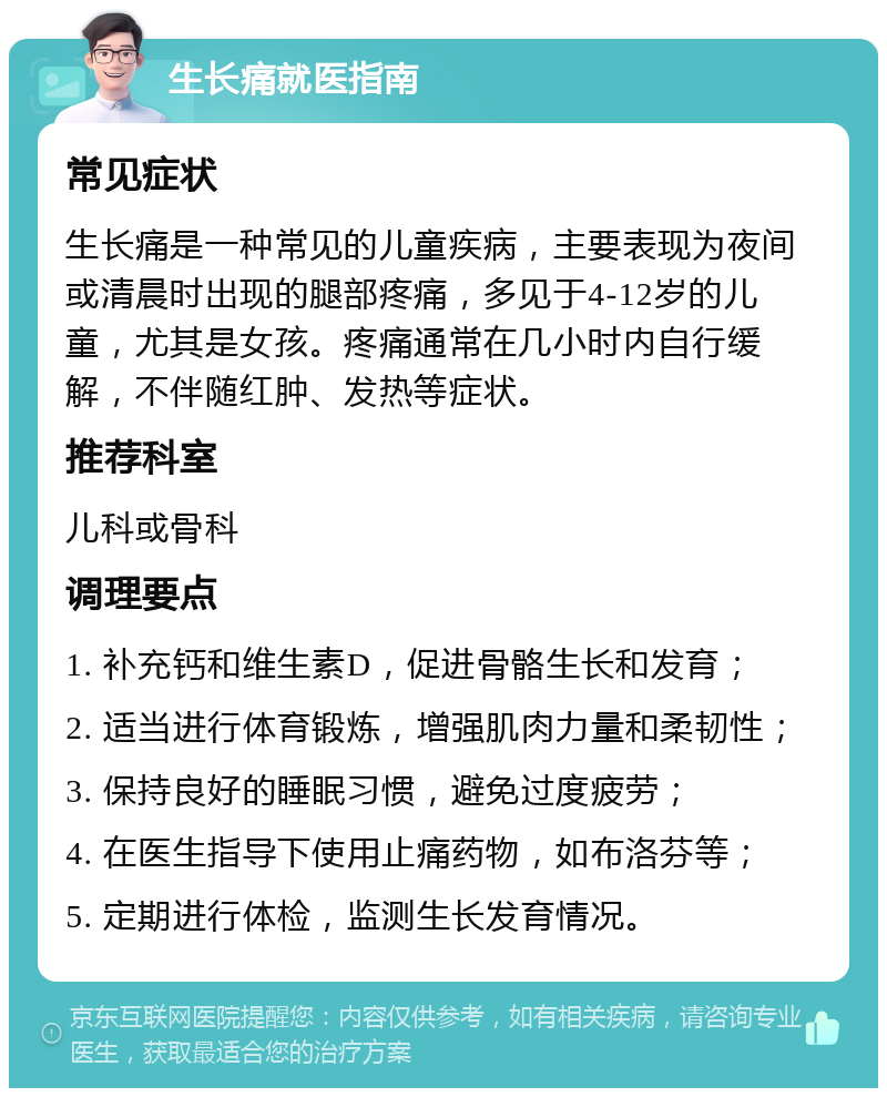 生长痛就医指南 常见症状 生长痛是一种常见的儿童疾病，主要表现为夜间或清晨时出现的腿部疼痛，多见于4-12岁的儿童，尤其是女孩。疼痛通常在几小时内自行缓解，不伴随红肿、发热等症状。 推荐科室 儿科或骨科 调理要点 1. 补充钙和维生素D，促进骨骼生长和发育； 2. 适当进行体育锻炼，增强肌肉力量和柔韧性； 3. 保持良好的睡眠习惯，避免过度疲劳； 4. 在医生指导下使用止痛药物，如布洛芬等； 5. 定期进行体检，监测生长发育情况。