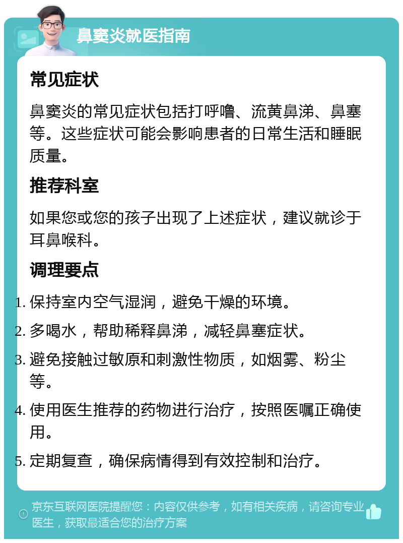 鼻窦炎就医指南 常见症状 鼻窦炎的常见症状包括打呼噜、流黄鼻涕、鼻塞等。这些症状可能会影响患者的日常生活和睡眠质量。 推荐科室 如果您或您的孩子出现了上述症状，建议就诊于耳鼻喉科。 调理要点 保持室内空气湿润，避免干燥的环境。 多喝水，帮助稀释鼻涕，减轻鼻塞症状。 避免接触过敏原和刺激性物质，如烟雾、粉尘等。 使用医生推荐的药物进行治疗，按照医嘱正确使用。 定期复查，确保病情得到有效控制和治疗。