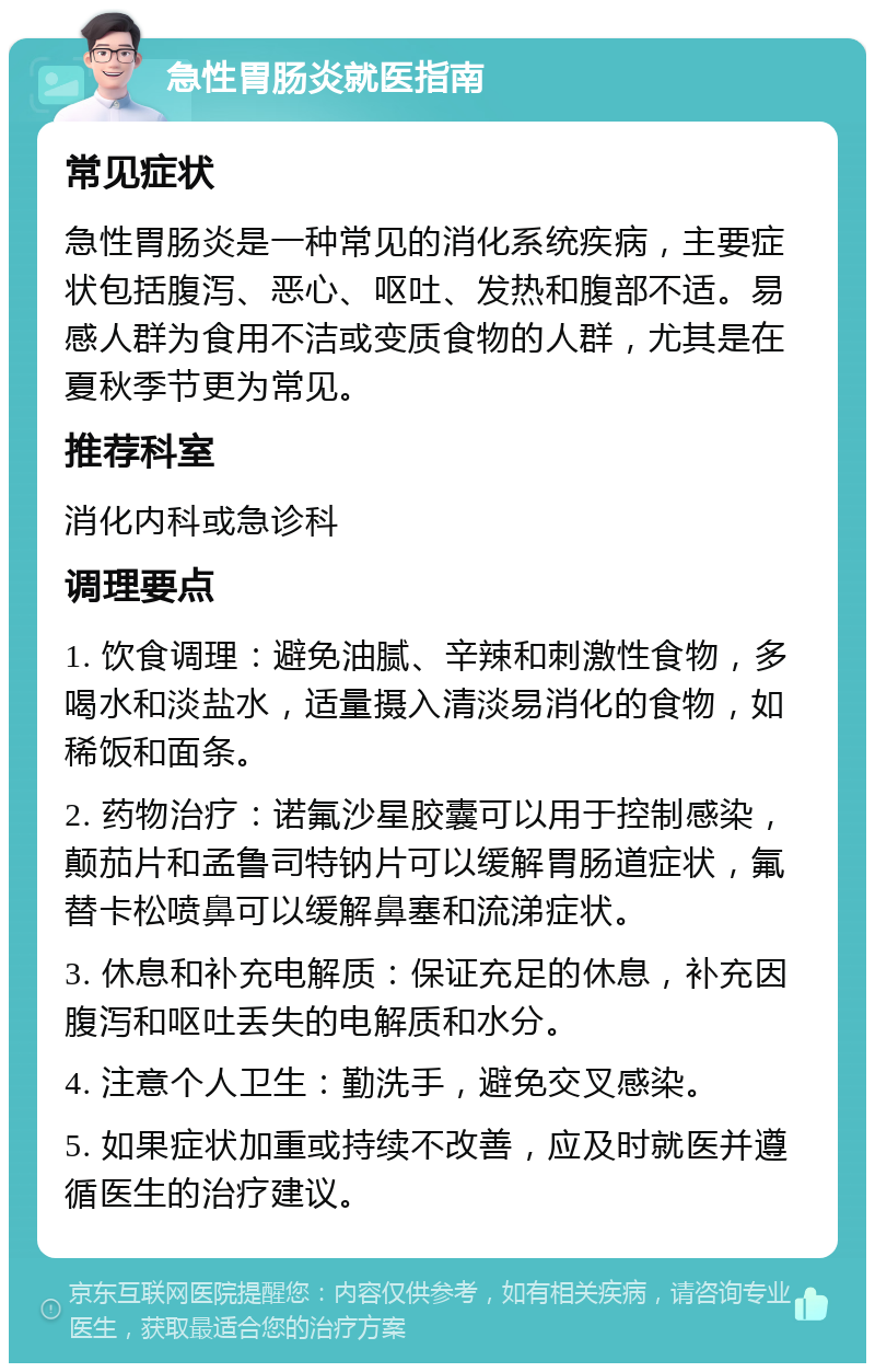 急性胃肠炎就医指南 常见症状 急性胃肠炎是一种常见的消化系统疾病，主要症状包括腹泻、恶心、呕吐、发热和腹部不适。易感人群为食用不洁或变质食物的人群，尤其是在夏秋季节更为常见。 推荐科室 消化内科或急诊科 调理要点 1. 饮食调理：避免油腻、辛辣和刺激性食物，多喝水和淡盐水，适量摄入清淡易消化的食物，如稀饭和面条。 2. 药物治疗：诺氟沙星胶囊可以用于控制感染，颠茄片和孟鲁司特钠片可以缓解胃肠道症状，氟替卡松喷鼻可以缓解鼻塞和流涕症状。 3. 休息和补充电解质：保证充足的休息，补充因腹泻和呕吐丢失的电解质和水分。 4. 注意个人卫生：勤洗手，避免交叉感染。 5. 如果症状加重或持续不改善，应及时就医并遵循医生的治疗建议。