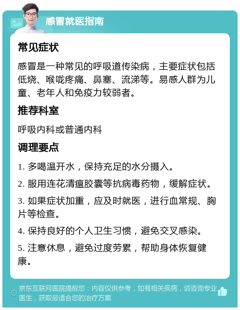 感冒就医指南 常见症状 感冒是一种常见的呼吸道传染病，主要症状包括低烧、喉咙疼痛、鼻塞、流涕等。易感人群为儿童、老年人和免疫力较弱者。 推荐科室 呼吸内科或普通内科 调理要点 1. 多喝温开水，保持充足的水分摄入。 2. 服用连花清瘟胶囊等抗病毒药物，缓解症状。 3. 如果症状加重，应及时就医，进行血常规、胸片等检查。 4. 保持良好的个人卫生习惯，避免交叉感染。 5. 注意休息，避免过度劳累，帮助身体恢复健康。