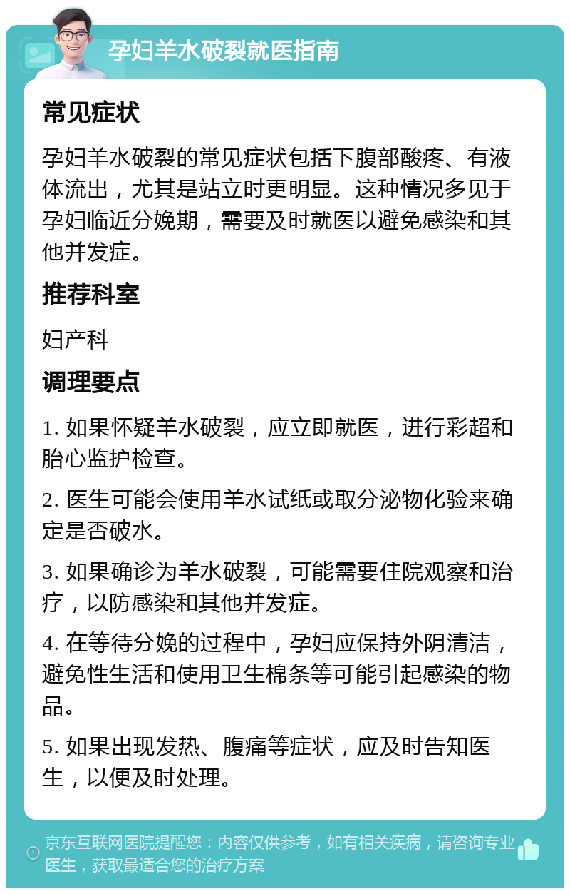 孕妇羊水破裂就医指南 常见症状 孕妇羊水破裂的常见症状包括下腹部酸疼、有液体流出，尤其是站立时更明显。这种情况多见于孕妇临近分娩期，需要及时就医以避免感染和其他并发症。 推荐科室 妇产科 调理要点 1. 如果怀疑羊水破裂，应立即就医，进行彩超和胎心监护检查。 2. 医生可能会使用羊水试纸或取分泌物化验来确定是否破水。 3. 如果确诊为羊水破裂，可能需要住院观察和治疗，以防感染和其他并发症。 4. 在等待分娩的过程中，孕妇应保持外阴清洁，避免性生活和使用卫生棉条等可能引起感染的物品。 5. 如果出现发热、腹痛等症状，应及时告知医生，以便及时处理。