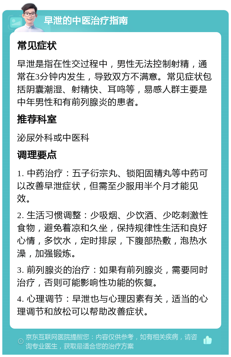 早泄的中医治疗指南 常见症状 早泄是指在性交过程中，男性无法控制射精，通常在3分钟内发生，导致双方不满意。常见症状包括阴囊潮湿、射精快、耳鸣等，易感人群主要是中年男性和有前列腺炎的患者。 推荐科室 泌尿外科或中医科 调理要点 1. 中药治疗：五子衍宗丸、锁阳固精丸等中药可以改善早泄症状，但需至少服用半个月才能见效。 2. 生活习惯调整：少吸烟、少饮酒、少吃刺激性食物，避免着凉和久坐，保持规律性生活和良好心情，多饮水，定时排尿，下腹部热敷，泡热水澡，加强锻炼。 3. 前列腺炎的治疗：如果有前列腺炎，需要同时治疗，否则可能影响性功能的恢复。 4. 心理调节：早泄也与心理因素有关，适当的心理调节和放松可以帮助改善症状。