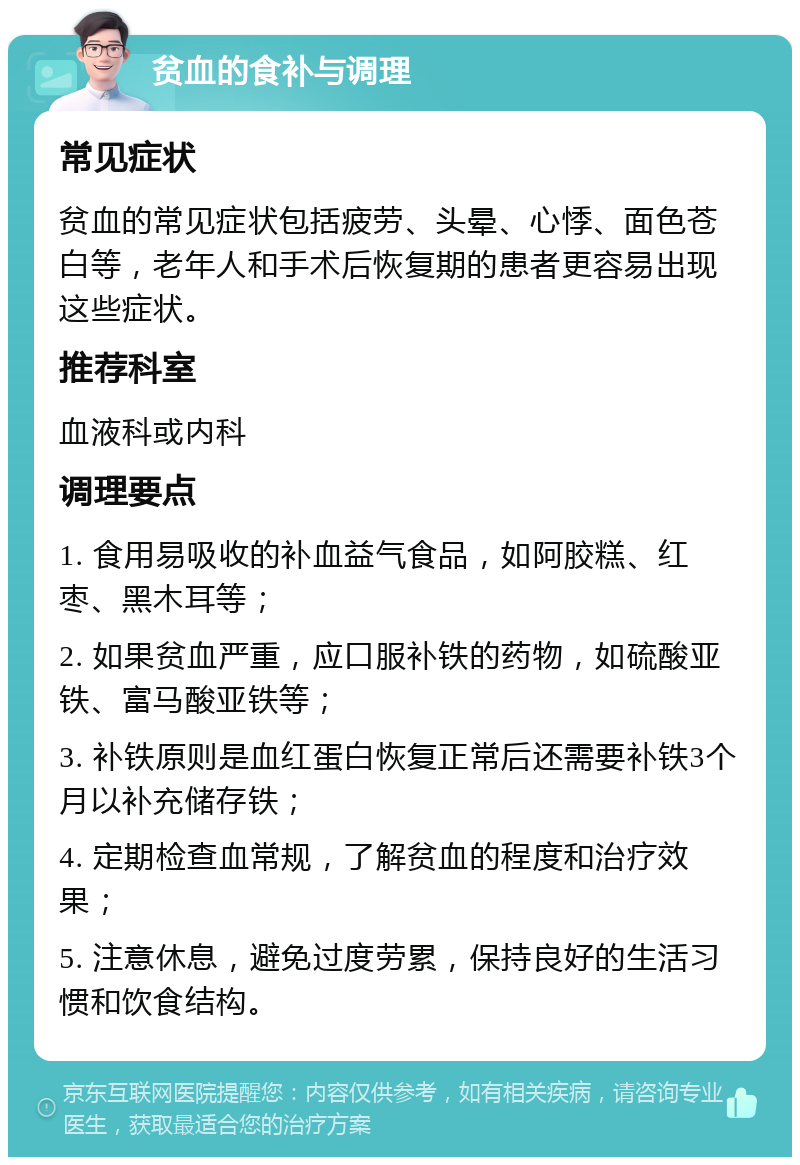 贫血的食补与调理 常见症状 贫血的常见症状包括疲劳、头晕、心悸、面色苍白等，老年人和手术后恢复期的患者更容易出现这些症状。 推荐科室 血液科或内科 调理要点 1. 食用易吸收的补血益气食品，如阿胶糕、红枣、黑木耳等； 2. 如果贫血严重，应口服补铁的药物，如硫酸亚铁、富马酸亚铁等； 3. 补铁原则是血红蛋白恢复正常后还需要补铁3个月以补充储存铁； 4. 定期检查血常规，了解贫血的程度和治疗效果； 5. 注意休息，避免过度劳累，保持良好的生活习惯和饮食结构。