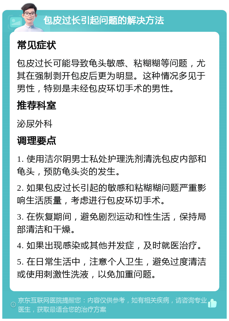 包皮过长引起问题的解决方法 常见症状 包皮过长可能导致龟头敏感、粘糊糊等问题，尤其在强制剥开包皮后更为明显。这种情况多见于男性，特别是未经包皮环切手术的男性。 推荐科室 泌尿外科 调理要点 1. 使用洁尔阴男士私处护理洗剂清洗包皮内部和龟头，预防龟头炎的发生。 2. 如果包皮过长引起的敏感和粘糊糊问题严重影响生活质量，考虑进行包皮环切手术。 3. 在恢复期间，避免剧烈运动和性生活，保持局部清洁和干燥。 4. 如果出现感染或其他并发症，及时就医治疗。 5. 在日常生活中，注意个人卫生，避免过度清洁或使用刺激性洗液，以免加重问题。