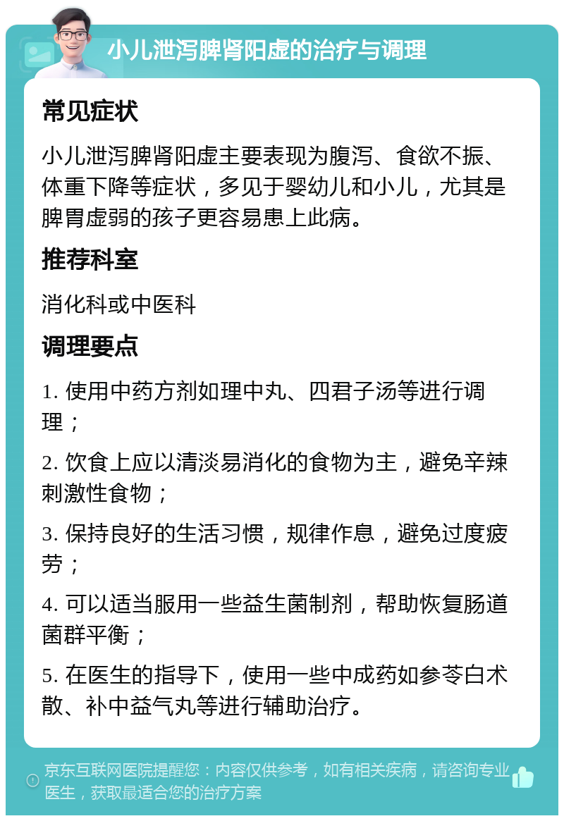 小儿泄泻脾肾阳虚的治疗与调理 常见症状 小儿泄泻脾肾阳虚主要表现为腹泻、食欲不振、体重下降等症状，多见于婴幼儿和小儿，尤其是脾胃虚弱的孩子更容易患上此病。 推荐科室 消化科或中医科 调理要点 1. 使用中药方剂如理中丸、四君子汤等进行调理； 2. 饮食上应以清淡易消化的食物为主，避免辛辣刺激性食物； 3. 保持良好的生活习惯，规律作息，避免过度疲劳； 4. 可以适当服用一些益生菌制剂，帮助恢复肠道菌群平衡； 5. 在医生的指导下，使用一些中成药如参苓白术散、补中益气丸等进行辅助治疗。